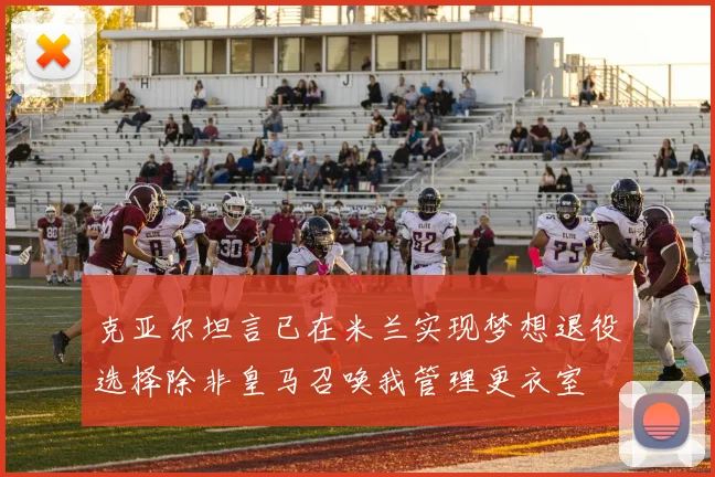 克亚尔坦言已在米兰实现梦想退役选择除非皇马召唤我管理更衣室