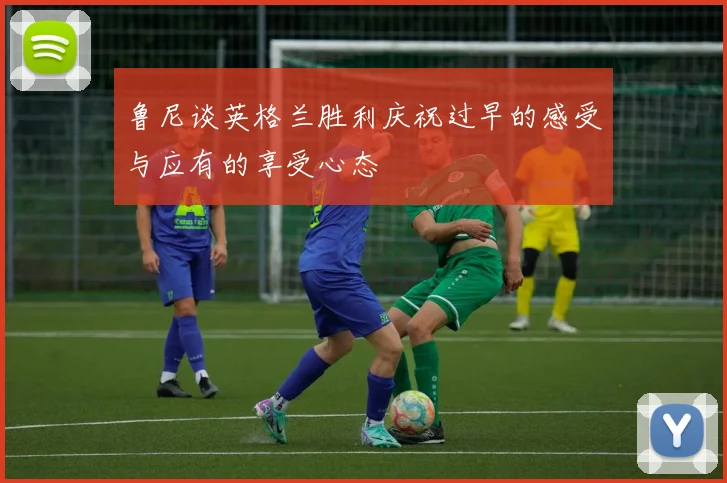 鲁尼谈英格兰胜利庆祝过早的感受与应有的享受心态