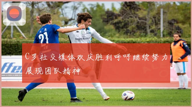 C罗社交媒体欢庆胜利呼吁继续努力展现团队精神