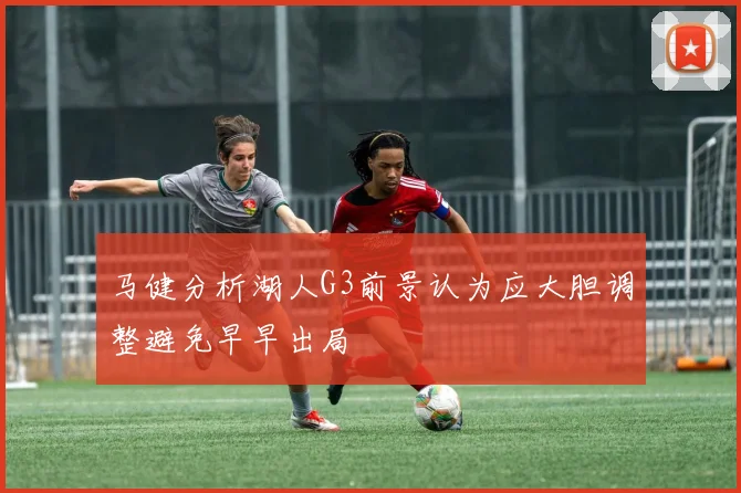 马健分析湖人G3前景认为应大胆调整避免早早出局