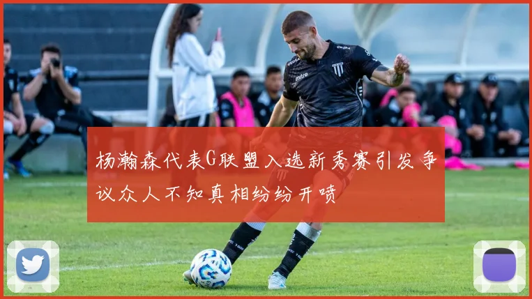杨瀚森代表G联盟入选新秀赛引发争议众人不知真相纷纷开喷