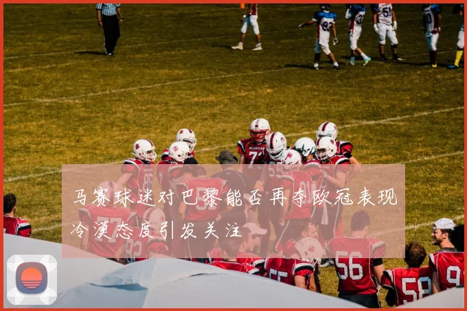 马赛球迷对巴黎能否再夺欧冠表现冷漠态度引发关注