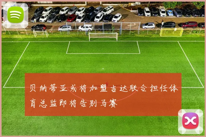 贝纳蒂亚或将加盟吉达联合担任体育总监即将告别马赛