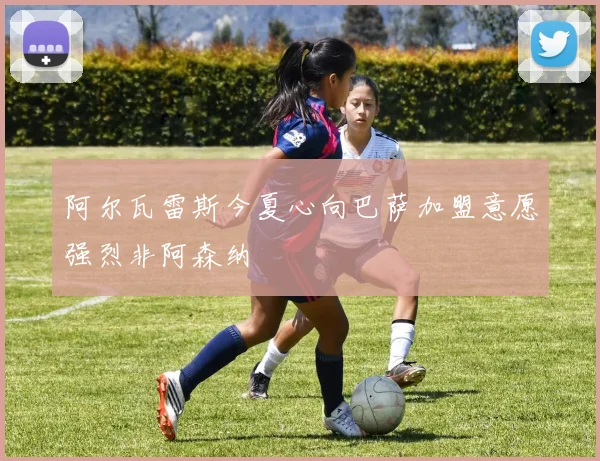 阿尔瓦雷斯今夏心向巴萨加盟意愿强烈非阿森纳