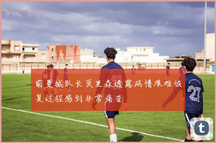前曼城队长莫里森透露病情艰难恢复过程感到非常痛苦