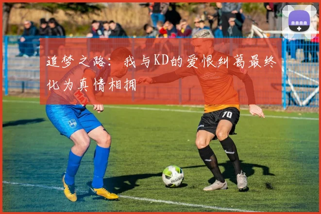 追梦之路：我与KD的爱恨纠葛最终化为真情相拥