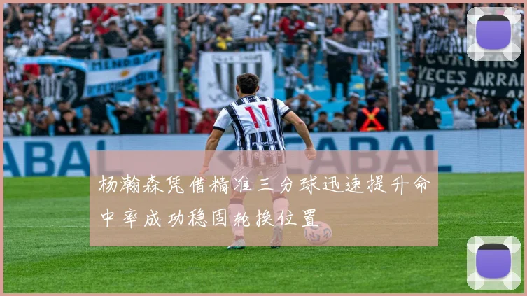 杨瀚森凭借精准三分球迅速提升命中率成功稳固轮换位置