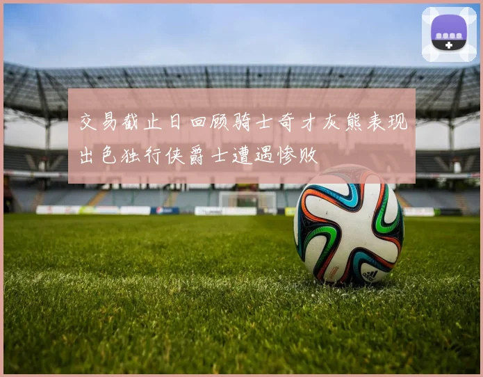 交易截止日回顾骑士奇才灰熊表现出色独行侠爵士遭遇惨败